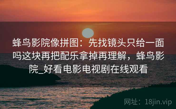 蜂鸟影院像拼图:先找镜头只给一面吗这块再把配乐拿掉再理解,蜂鸟影院_好看电影电视剧在线观看 蜂鸟影院像拼图:先找镜头只给一面吗这块再把配乐拿掉再理解,蜂鸟影院_好看电影电视剧在线观看