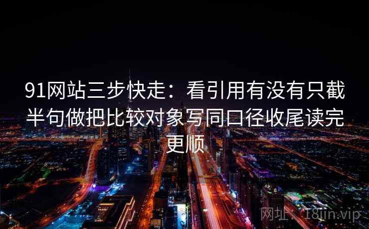 91网站三步快走：看引用有没有只截半句做把比较对象写同口径收尾读完更顺