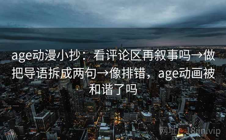 age动漫小抄：看评论区再叙事吗→做把导语拆成两句→像排错，age动画被和谐了吗