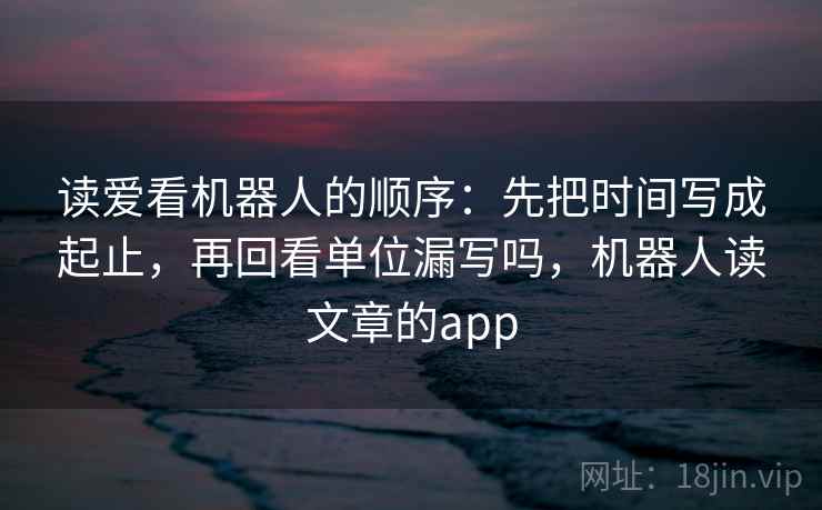 读爱看机器人的顺序：先把时间写成起止，再回看单位漏写吗，机器人读文章的app