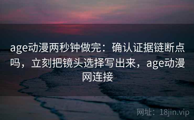 age动漫两秒钟做完：确认证据链断点吗，立刻把镜头选择写出来，age动漫网连接