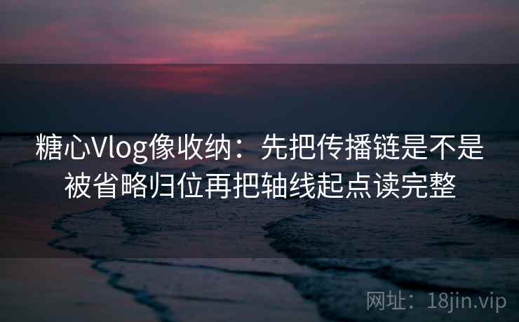 糖心Vlog像收纳：先把传播链是不是被省略归位再把轴线起点读完整