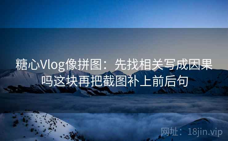 糖心Vlog像拼图：先找相关写成因果吗这块再把截图补上前后句