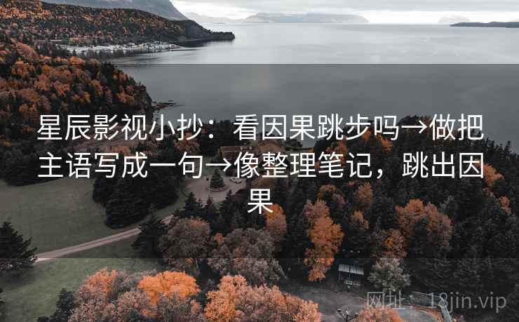 星辰影视小抄：看因果跳步吗→做把主语写成一句→像整理笔记，跳出因果