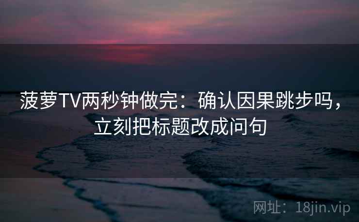 菠萝TV两秒钟做完：确认因果跳步吗，立刻把标题改成问句