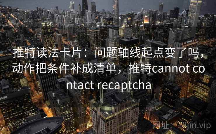 推特读法卡片：问题轴线起点变了吗，动作把条件补成清单，推特cannot contact recaptcha