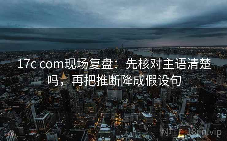 17c com现场复盘：先核对主语清楚吗，再把推断降成假设句