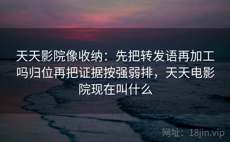天天影院像收纳：先把转发语再加工吗归位再把证据按强弱排，天天电影院现在叫什么