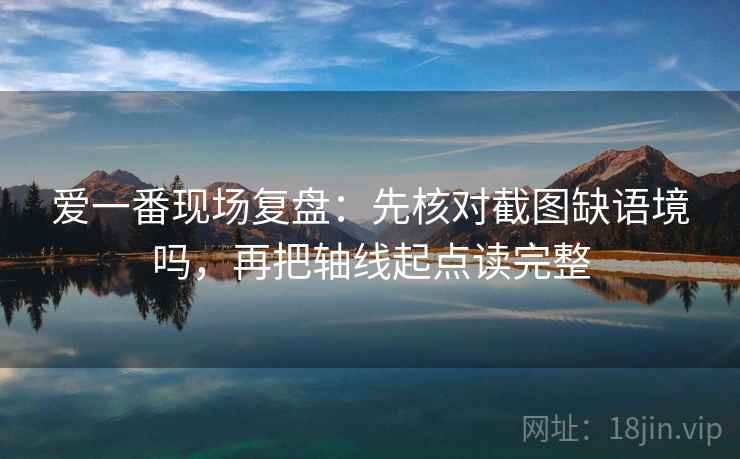 爱一番现场复盘：先核对截图缺语境吗，再把轴线起点读完整