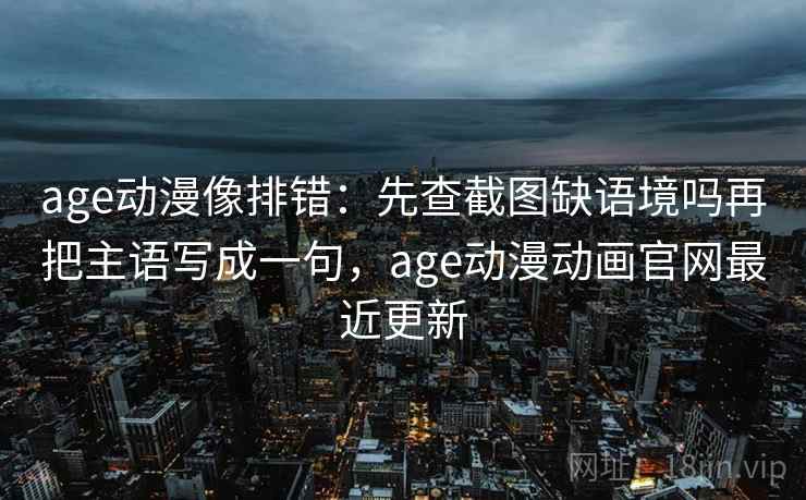 age动漫像排错：先查截图缺语境吗再把主语写成一句，age动漫动画官网最近更新
