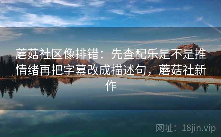 蘑菇社区像排错：先查配乐是不是推情绪再把字幕改成描述句，蘑菇社新作