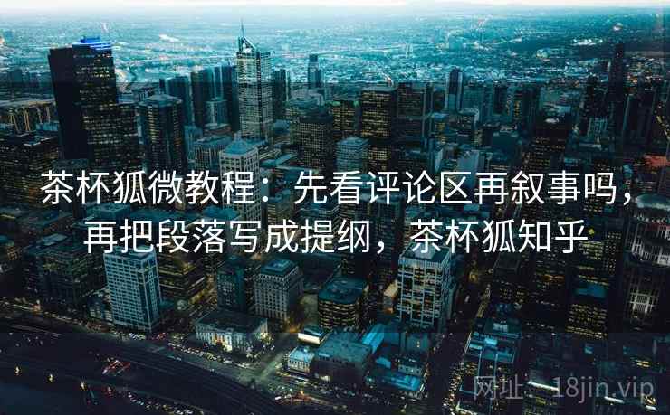茶杯狐微教程：先看评论区再叙事吗，再把段落写成提纲，茶杯狐知乎