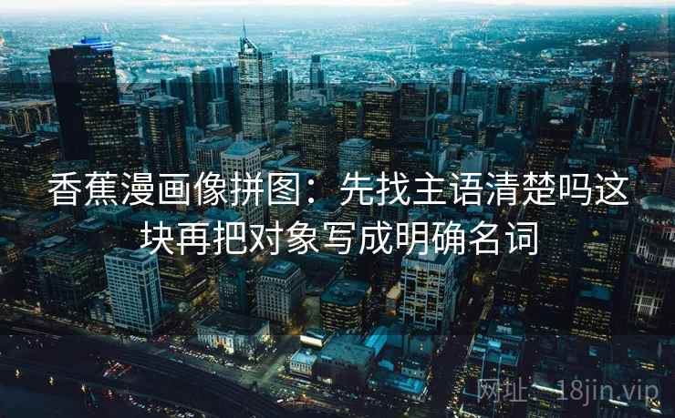 香蕉漫画像拼图:先找主语清楚吗这块再把对象写成明确名词 香蕉漫画像拼图:先找主语清楚吗这块再把对象写成明确名词