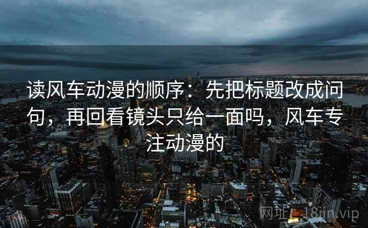 读风车动漫的顺序:先把标题改成问句,再回看镜头只给一面吗,风车专注动漫的