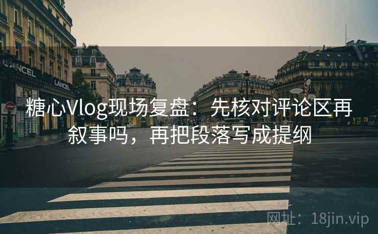 糖心Vlog现场复盘：先核对评论区再叙事吗，再把段落写成提纲