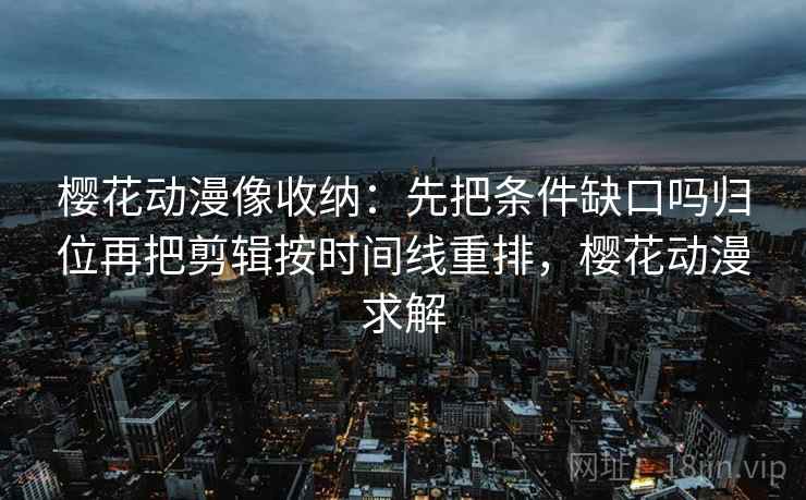 樱花动漫像收纳:先把条件缺口吗归位再把剪辑按时间线重排,樱花动漫求解 樱花动漫像收纳:先把条件缺口吗归位再把剪辑按时间线重排,樱花动漫求解