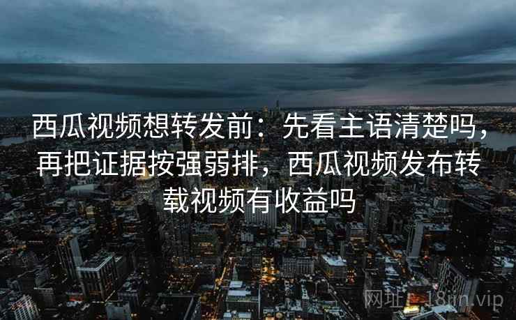西瓜视频想转发前：先看主语清楚吗，再把证据按强弱排，西瓜视频发布转载视频有收益吗