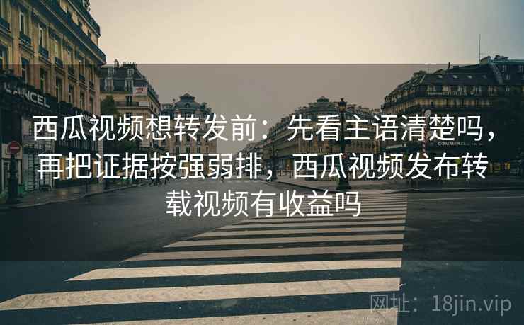 西瓜视频想转发前:先看主语清楚吗,再把证据按强弱排,西瓜视频发布转载视频有收益吗 西瓜视频想转发前:先看主语清楚吗,再把证据按强弱排,西瓜视频发布转载视频有收益吗