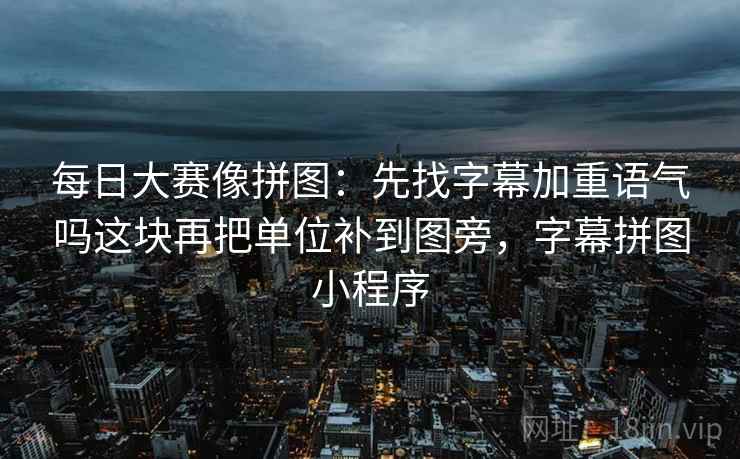 每日大赛像拼图:先找字幕加重语气吗这块再把单位补到图旁,字幕拼图小程序 每日大赛像拼图:先找字幕加重语气吗这块再把单位补到图旁,字幕拼图小程序