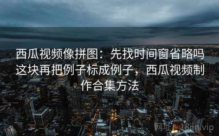 西瓜视频像拼图:先找时间窗省略吗这块再把例子标成例子,西瓜视频制作合集方法 西瓜视频像拼图:先找时间窗省略吗这块再把例子标成例子,西瓜视频制作合集方法