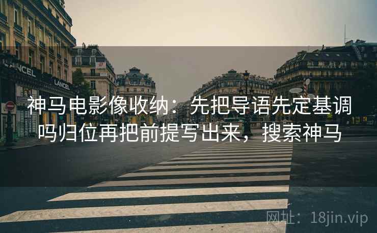神马电影像收纳:先把导语先定基调吗归位再把前提写出来,搜索神马