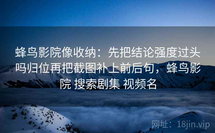 蜂鸟影院像收纳:先把结论强度过头吗归位再把截图补上前后句,蜂鸟影院 搜索剧集 视频名 蜂鸟影院像收纳:先把结论强度过头吗归位再把截图补上前后句,蜂鸟影院 搜索剧集 视频名