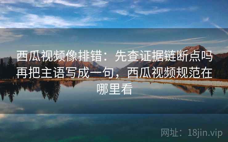 西瓜视频像排错：先查证据链断点吗再把主语写成一句，西瓜视频规范在哪里看