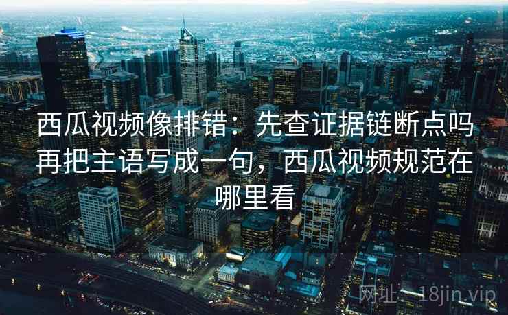 西瓜视频像排错:先查证据链断点吗再把主语写成一句,西瓜视频规范在哪里看 西瓜视频像排错:先查证据链断点吗再把主语写成一句,西瓜视频规范在哪里看