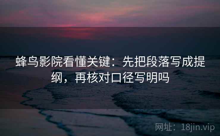 蜂鸟影院看懂关键:先把段落写成提纲,再核对口径写明吗