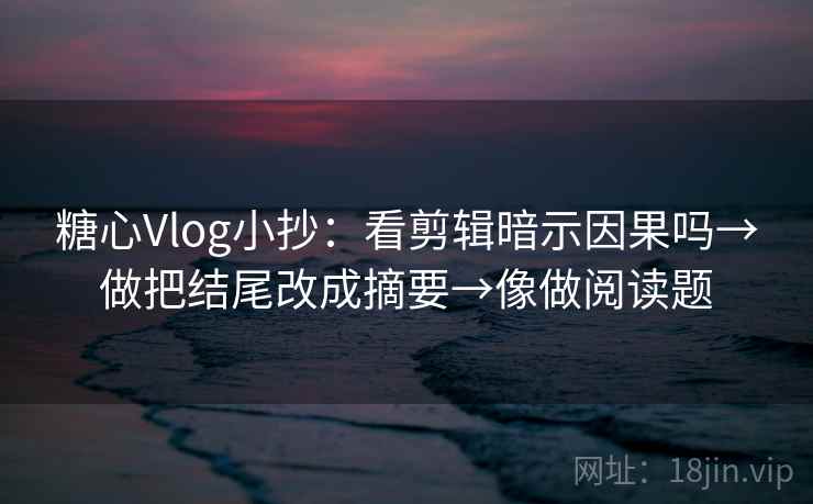 糖心Vlog小抄:看剪辑暗示因果吗→做把结尾改成摘要→像做阅读题