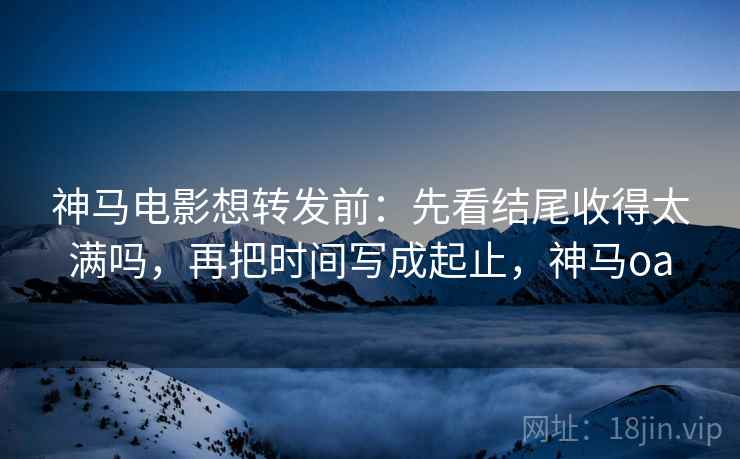 神马电影想转发前:先看结尾收得太满吗,再把时间写成起止,神马oa
