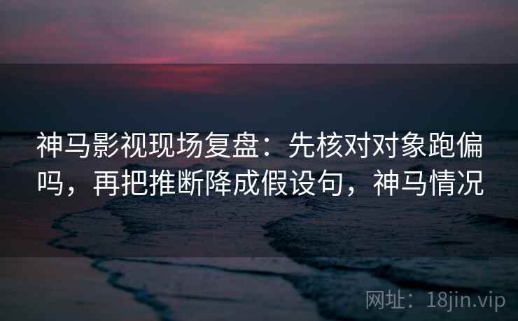 神马影视现场复盘：先核对对象跑偏吗，再把推断降成假设句，神马情况