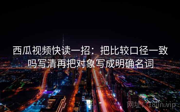 西瓜视频快读一招:把比较口径一致吗写清再把对象写成明确名词 西瓜视频快读一招:把比较口径一致吗写清再把对象写成明确名词