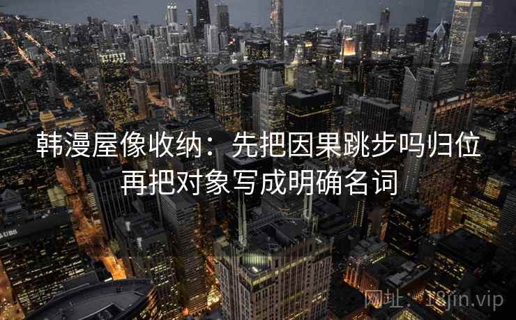 韩漫屋像收纳:先把因果跳步吗归位再把对象写成明确名词 韩漫屋像收纳:先把因果跳步吗归位再把对象写成明确名词