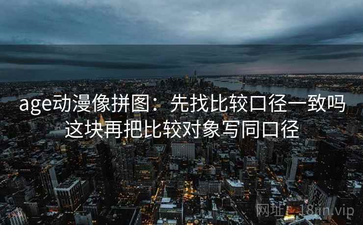 age动漫像拼图:先找比较口径一致吗这块再把比较对象写同口径 age动漫像拼图:先找比较口径一致吗这块再把比较对象写同口径