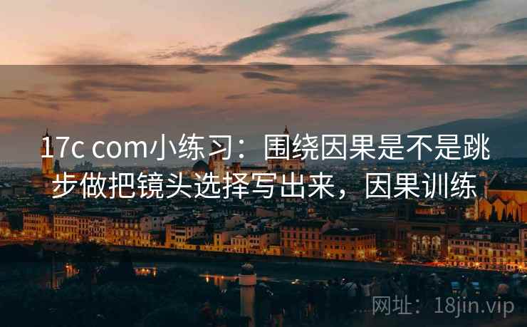 17c com小练习:围绕因果是不是跳步做把镜头选择写出来,因果训练 17c com小练习:围绕因果是不是跳步做把镜头选择写出来,因果训练