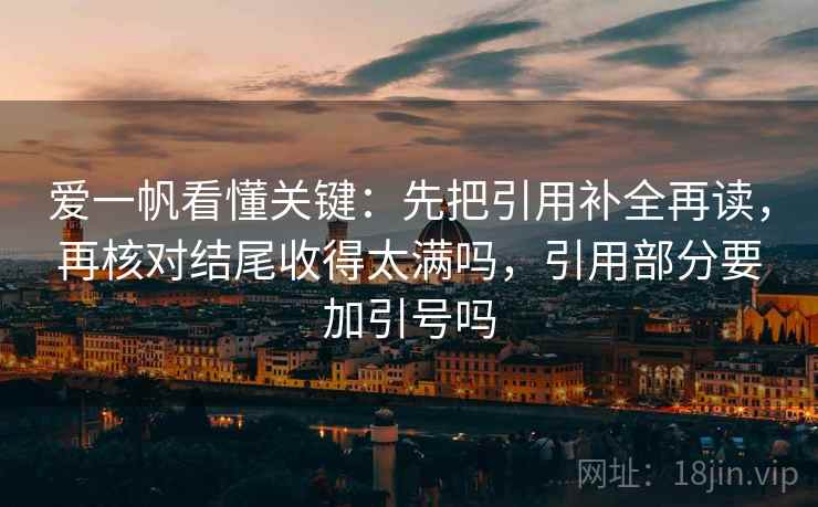 爱一帆看懂关键:先把引用补全再读,再核对结尾收得太满吗,引用部分要加引号吗 爱一帆看懂关键:先把引用补全再读,再核对结尾收得太满吗,引用部分要加引号吗