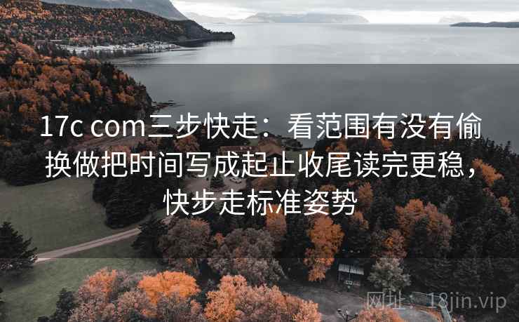 17c com三步快走：看范围有没有偷换做把时间写成起止收尾读完更稳，快步走标准姿势
