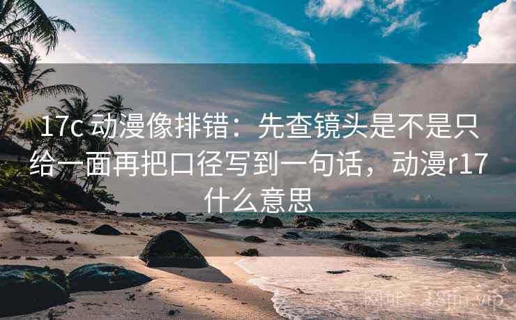17c 动漫像排错：先查镜头是不是只给一面再把口径写到一句话，动漫r17什么意思
