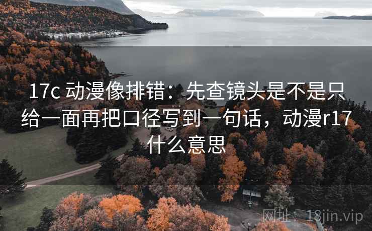 17c 动漫像排错:先查镜头是不是只给一面再把口径写到一句话,动漫r17什么意思 17c 动漫像排错:先查镜头是不是只给一面再把口径写到一句话,动漫r17什么意思