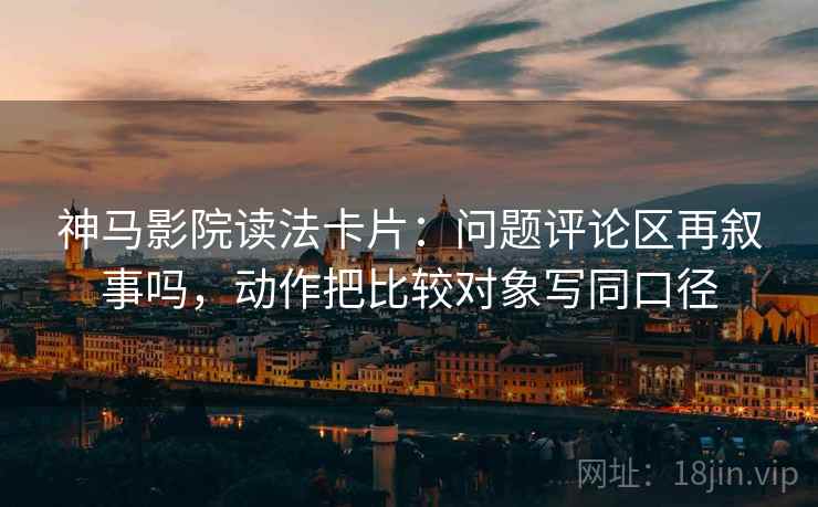 神马影院读法卡片：问题评论区再叙事吗，动作把比较对象写同口径