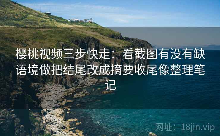 樱桃视频三步快走：看截图有没有缺语境做把结尾改成摘要收尾像整理笔记