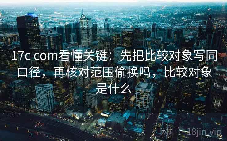 17c com看懂关键：先把比较对象写同口径，再核对范围偷换吗，比较对象是什么
