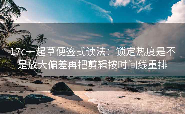 17c一起草便签式读法：锁定热度是不是放大偏差再把剪辑按时间线重排
